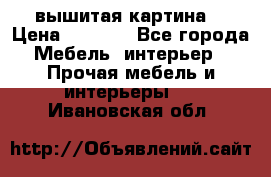 вышитая картина  › Цена ­ 8 000 - Все города Мебель, интерьер » Прочая мебель и интерьеры   . Ивановская обл.